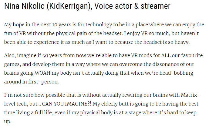 Nina Nikolic (KidKerrigan), Voice actor & streamer
My hope in the next 10 years is for technology to be in a place where we can enjoy the fun of VR without the physical pain of the headset. I enjoy VR so much, but haven’t been able to experience it as much as I want to because the headset is so heavy.
Also, imagine if 50 years from now we’re able to have VR mods for ALL our favourite games, and develop them in a way where we can overcome the dissonance of our brains going WOAH my body isn’t actually doing that when we’re head-bobbing around in first-person.
I’m not sure how possible that is without actually rewiring our brains with Matrix-level tech, but… CAN YOU IMAGINE?! My elderly butt is going to be having the best time living a full life, even if my physical body is at a stage where it’s hard to keep up.