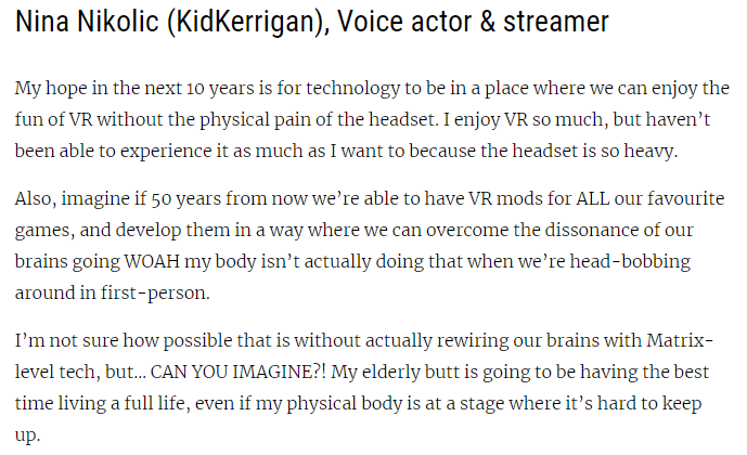 Nina Nikolic (KidKerrigan), Voice actor & streamer 

My hope in the next 10 years is for technology to be in a place where we can enjoy the fun of VR without the physical pain of the headset. I enjoy VR so much, but haven’t been able to experience it as much as I want to because the headset is so heavy.

Also, imagine if 50 years from now we’re able to have VR mods for ALL our favourite games, and develop them in a way where we can overcome the dissonance of our brains going WOAH my body isn’t actually doing that when we’re head-bobbing around in first-person. 

I’m not sure how possible that is without actually rewiring our brains with Matrix-level tech, but… CAN YOU IMAGINE?! My elderly butt is going to be having the best time living a full life, even if my physical body is at a stage where it’s hard to keep up.